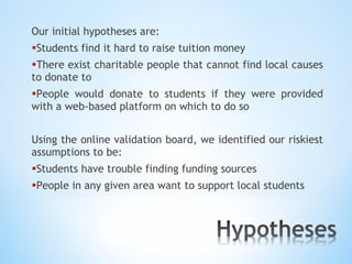 Our initial hypotheses are:
•Students find it hard to raise tuition money
•There exist charitable people that cannot find local causes
to donate to
•People would donate to students if they were provided
with a web-based platform on which to do so


Using the online validation board, we identified our riskiest
assumptions to be:
•Students have trouble finding funding sources
•People in any given area want to support local students
 