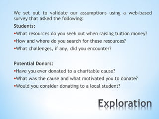 We set out to validate our assumptions using a web-based
survey that asked the following:
Students:
•What resources do you seek out when raising tuition money?
•How and where do you search for these resources?
•What challenges, if any, did you encounter?

Potential Donors:
•Have you ever donated to a charitable cause?
•What was the cause and what motivated you to donate?
•Would you consider donating to a local student?
 