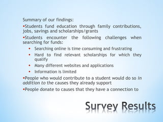 Summary of our findings:
•Students fund education through family contributions,
jobs, savings and scholarships/grants
•Students encounter the following challenges when
searching for funds:
   • Searching online is time consuming and frustrating
   • Hard to find relevant scholarships for which they
      qualify
   • Many different websites and applications
   • Information is limited
•People who would contribute to a student would do so in
addition to the causes they already support
•People donate to causes that they have a connection to
 