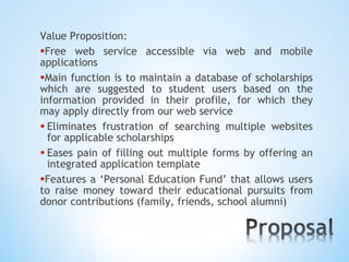 Value Proposition:
•Free web service accessible via web and mobile
applications
•Main function is to maintain a database of scholarships
which are suggested to student users based on the
information provided in their profile, for which they
may apply directly from our web service
• Eliminates frustration of searching multiple websites
  for applicable scholarships
• Eases pain of filling out multiple forms by offering an
  integrated application template
•Features a ‘Personal Education Fund’ that allows users
to raise money toward their educational pursuits from
donor contributions (family, friends, school alumni)
 