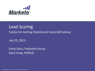 © 2012 Marketo, Inc. Marketo Proprietary and Confidential
Lead Scoring
Tactics for Getting Started and Score Refreshing
July 25, 2013
Emily Salus, Pedowitz Group
Ryan Vong, SVMUG
 