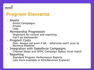 Program Elements
   Assets
    ◦ Smart Campaigns
    ◦ Emails
    ◦ Lists
   Membership Progression
    ◦ Important for control and reporting
    ◦ Can’t go backwards!
   Program Costs
    ◦ Hint: Always set even if $0 – otherwise won’t sync to
      Revenue Explorer
   Integration with Salesforce Campaigns
    ◦ Channel Steps and SFDC Campaign Status must match
   Reporting
    ◦ Standard Program Performance Reports
    ◦ Lots more available in RCA/Revenue Explorer!
 