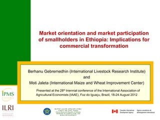 Market orientation and market participation
     of smallholders in Ethiopia: Implications for
             commercial transformation



Berhanu Gebremedhin (International Livestock Research Institute)
                               and
Moti Jaleta (International Maize and Wheat Improvement Center)
    Presented at the 28th triennial conference of the International Association of
    Agricultural Economists (IAAE), Foz do Iguaçu, Brazil, 18-24 August 2012
 