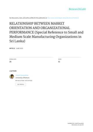 See	discussions,	stats,	and	author	profiles	for	this	publication	at:	http://www.researchgate.net/publication/279191519
RELATIONSHIP	BETWEEN	MARKET
ORIENTATION	AND	ORGANIZATIONAL
PERFORMANCE	(Special	Reference	to	Small	and
Medium	Scale	Manufacturing	Organizations	in
Sri	Lanka)
ARTICLE	·	JUNE	2015
DOWNLOADS
28
VIEWS
51
1	AUTHOR:
Umesh	Gunarathne
University	of	Ruhuna
4	PUBLICATIONS			0	CITATIONS			
SEE	PROFILE
Available	from:	Umesh	Gunarathne
Retrieved	on:	02	July	2015
 