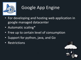 Google App Engine

• For developing and hosting web application in
  google managed datacenter
• Automatic scaling*
• Free up to certain level of consumption
• Support for python, java, and Go
• Restrictions
 