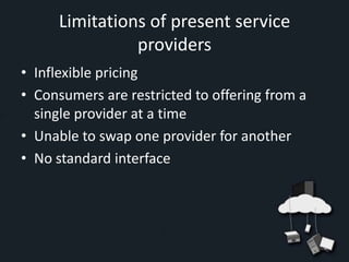 Limitations of present service
               providers
• Inflexible pricing
• Consumers are restricted to offering from a
  single provider at a time
• Unable to swap one provider for another
• No standard interface
 