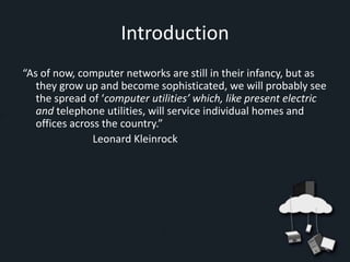 Introduction
“As of now, computer networks are still in their infancy, but as
   they grow up and become sophisticated, we will probably see
   the spread of ‘computer utilities’ which, like present electric
   and telephone utilities, will service individual homes and
   offices across the country.”
                Leonard Kleinrock
 