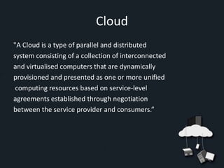 Cloud
"A Cloud is a type of parallel and distributed
system consisting of a collection of interconnected
and virtualised computers that are dynamically
provisioned and presented as one or more unified
 computing resources based on service-level
agreements established through negotiation
between the service provider and consumers.”
 