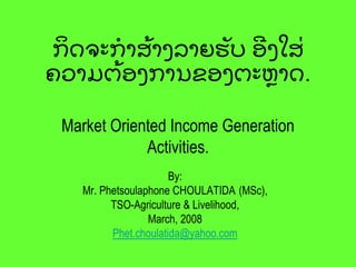 ກິ ຈ຅ະກຳສຽ ຳຄລຳງອັ ຍ ຬີ ຄໃສຼ
຃ວຳມຉຽ ຬຄກຳຌຂຬຄຉະຫົ ຳຈ.
Market Oriented Income Generation
Activities.
By:
Mr. Phetsoulaphone CHOULATIDA (MSc),
TSO-Agriculture & Livelihood,
March, 2008
Phet.choulatida@yahoo.com
 