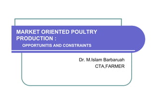 MARKET ORIENTED POULTRY
PRODUCTION :
OPPORTUNITIS AND CONSTRAINTS

Dr. M.Islam Barbaruah
CTA,FARMER

 