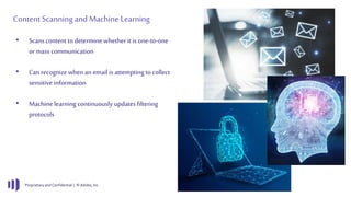 Proprietary and Confidential | © Adobe, Inc.
ContentScanning and MachineLearning
• Scans content to determine whether it is one-to-one
ormass communication
• Can recognizewhen an email is attempting to collect
sensitive information
• Machine learning continuously updates filtering
protocols
 