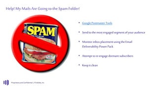 Proprietary and Confidential | © Adobe, Inc.
Help!My Mails Are Going to theSpam Folder!
• Google Postmaster Tools
• Sendto the most engaged segment of your audience
• Monitor inbox placement using the Email
Deliverability Power Pack
• Attempt to re-engage dormant subscribers
• Keepit clean
 