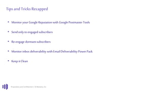 Proprietary and Confidential | © Marketo, Inc.
Tips and Tricks Recapped
• Monitor your Google Reputation with Google Postmaster Tools
• Sendonly to engagedsubscribers
• Re-engage dormant subscribers
• Monitor inbox deliverability with Email Deliverability Power Pack
• Keepit Clean
 