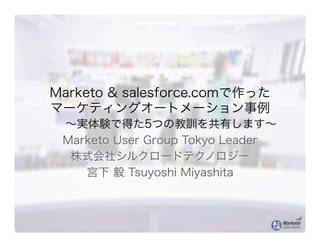 Marketo & salesforce.comで作った
マーケティングオートメーション事例
～実体験で得た5つの教訓を共有します～
Marketo User Group Tokyo Leader
株式会社シルクロードテクノロジー
宮下 毅 Tsuyoshi Miyashita
 