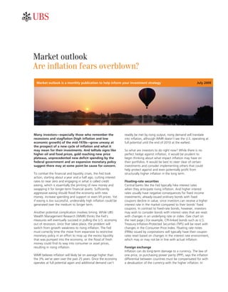 ab



Market outlook
Are inflation fears overblown?
  Market outlook is a monthly publication to help inform your investment strategy                                         July 2009




Many investors—especially those who remember the                   readily be met by rising output, rising demand will translate
recessions and stagflation (high inflation and low                 into inflation, although WMR doesn’t see the U.S. operating at
economic growth) of the mid-1970s—grow uneasy at                   full potential until the end of 2010 at the earliest.
the prospect of a new cycle of inflation and what it
may mean for their investments. And telltale signs like            So what are investors to do right now? While there is no
higher oil and food prices, gold reaching new price                perfect hedge against inflation, it would be prudent to
plateaus, unprecedented new deficit spending by the                begin thinking about what impact inflation may have on
federal government and an expansive monetary policy                their portfolios. It would be best to steer clear of certain
suggest there may at some point be cause for concern.              investments and consider implementing others that could
                                                                   help protect against and even potentially profit from
To combat the financial and liquidity crises, the Fed took         structurally higher inflation in the long term.
action, starting about a year and a half ago, cutting interest
rates to near zero and engaging in what is called credit           Floating-rate securities
easing, which is essentially the printing of new money and         Central banks like the Fed typically hike interest rates
swapping it for longer-term financial assets. Sufficiently         when they anticipate rising inflation. And higher interest
aggressive easing should flood the economy with new                rates usually have negative consequences for fixed income
money, increase spending and support or even lift prices. Yet      investments; already-issued ordinary bonds with fixed
if easing is too successful, undesirably high inflation could be   coupons decline in value, since investors can receive a higher
generated over the medium to longer term.                          interest rate in the market compared to their bonds’ fixed
                                                                   coupons. In contrast to fixed-rate bonds, however, investors
Another potential complication involves timing. While UBS          may wish to consider bonds with interest rates that are reset
Wealth Management Research (WMR) thinks the Fed’s                  with changes in an underlying rate or index. (See chart on
measures will eventually succeed in pulling the U.S. economy       the next page.) For example, CPI-linked bonds such as U.S.
out of recession, once that takes place, the problem will          Treasury Inflation-Protected Securities (TIPS) will be reset with
switch from growth weakness to rising inflation. The Fed           changes in the Consumer Price Index. Floating rate notes
must correctly time the move from expansive to restrictive         (FRNs) issued by corporations will typically have their coupon
monetary policy in an effort to mop up the excess liquidity        rates reset based on changes in the interest rate environment,
that was pumped into the economy, or the flood of fresh            which may or may not be in line with actual inflation.
money could find its way into consumer or asset prices,
resulting in rising inflation.                                     Foreign exchange
                                                                   Inflation can do long-term damage to a currency. The law of
WMR believes inflation will likely be on average higher than       one price, or purchasing power parity (PPP), says the inflation
the 3% we’ve seen over the past 25 years. Once the economy         differential between countries must be compensated for with
operates at full potential again and additional demand can’t       a devaluation of the currency with the higher inflation. In
 