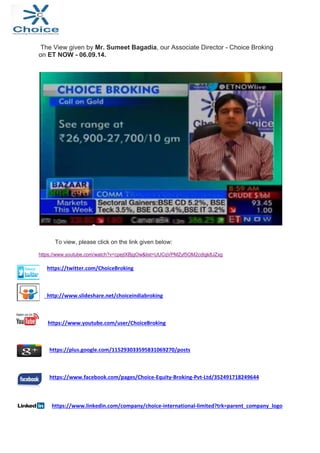 The View given by Mr. Sumeet Bagadia, our Associate Director - Choice Broking 
on ET NOW - 06.09.14. 
To view, please click on the link given below: 
https://www.youtube.com/watch?v=cpejIXBjgOw&list=UUCqVPMZyf5OM2cdIgk8JZxg 
https://twitter.com/ChoiceBroking 
http://www.slideshare.net/choiceindiabroking 
https://www.youtube.com/user/ChoiceBroking 
https://plus.google.com/115293033595831069270/posts 
https://www.facebook.com/pages/Choice‐Equity‐Broking‐Pvt‐Ltd/352491718249644 
https://www.linkedin.com/company/choice‐international‐limited?trk=parent_company_logo 
 