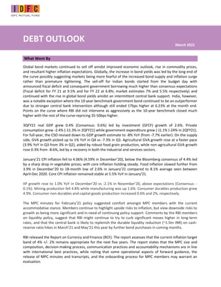 DEBT OUTLOOK
What Went By
Global bond markets continued to sell off amidst improved economic outlook, rise in commodity prices,
and resultant higher inflation expectations. Globally, the increase in bond yields was led by the long end of
the curve possibly suggesting markets being more fearful of the increased bond supply and inflation surge
rather than premature tightening. The sell-off for Indian bonds started from the budget day with
announced fiscal deficit and consequent government borrowing much higher than consensus expectations
(Fiscal deficit for FY 21 at 9.5% and for FY 22 at 6.8%; market estimates 7% and 5.5% respectively) and
continued with the rise in global bond yields amidst an intermittent central bank support. India, however,
was a notable exception where the 10-year benchmark government bond continued to be an outperformer
due to stronger central bank intervention although still ended 17bps higher at 6.23% at the month end.
Points on the curve where RBI did not intervene as aggressively as the 10-year benchmark closed much
higher with the rest of the curve repricing 35-50bps higher.
3QFY21 real GDP grew 0.4% (Consensus: 0.6%) led by investment (GFCF) growth of 2.6%. Private
consumption grew -2.4% (-11.3% in 2QFY21) while government expenditure grew (-)1.1% (-24% in 2QFY21).
For full-year, the CSO revised down its GDP growth estimate to -8% YoY (from -7.7% earlier). On the supply
side, GVA growth picked up to 1% YoY in Q4 vs -7.3% in Q3. Agricultural GVA growth rose at a faster pace
(3.9% YoY in Q3 from 3% in Q2), aided by robust food grain production, while non-agricultural GVA growth
rose 0.3% from -8.6%, led by a recovery in both the industrial and services sectors.
January’21 CPI inflation fell to 4.06% (4.59% in December’20), below the Bloomberg consensus of 4.4% led
by a sharp drop in vegetable prices; with core inflation holding steady. Food inflation slowed further from
3.9% in December’20 to 18-month low of 2.6% in January’21 compared to 8.1% average seen between
April-Dec 2020. Core CPI inflation remained stable at 5.5% YoY in January’21.
IIP growth rose to 1.0% YoY in December’20 vs -2.1% in November’20, above expectations (Consensus: -
0.1%). Mining production fell 4.8% while manufacturing was up 1.6%. Consumer durables production grew
4.9%. Consumer non-durables and capital goods production increased 0.6% and 2%, respectively.
The MPC minutes for February’21 policy suggested comfort amongst MPC members with the current
accommodative stance. Members continue to highlight upside risks to inflation, but view downside risks to
growth as being more significant and in need of continuing policy support. Comments by the RBI members
on liquidity policy, suggest that RBI might continue to try to curb significant moves higher in long-term
rates, and that the central bank is likely to replenish the durable liquidity reduction (~1.5tn INR) on cash-
reserve ratio hikes in March’21 and May’21 this year by further bond purchases in coming months.
RBI released the Report on Currency and Finance (RCF). The report assesses that the current inflation target
band of 4% +/- 2% remains appropriate for the next five years. The report states that the MPC size and
composition, decision-making process, communication practices and accountability mechanisms are in line
with international best practices, while noting that some operational aspects of forward guidance, the
release of MPC minutes and transcripts, and the onboarding process for MPC members may warrant an
evaluation.
March 2021
 