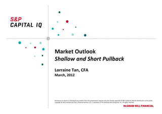 Market Outlook
Shallow and Short Pullback
Lorraine Tan, CFA
March, 2012




Permission to reprint or distribute any content from this presentation requires the prior written approval of S&P Capital IQ. Not for distribution to the public.
Copyright © 2012 Standard & Poor’s Financial Services LLC, a subsidiary of The McGraw‐Hill Companies, Inc. All rights reserved.
 