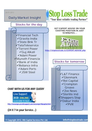 28-01-2013


   Daily Market Insight

             Stocks for the day
                                                                  GET EXPERT ADVISE ON YOUR
                                                                   EXISTING POSITION IN JUST
                                                                         10 MINUTES....
              Financial Tech
               Gravita India
               State Bnk Tr
              TataTeleservice
              Torrent Power                           http://stoplosstrade.in/EXPERT-ADVISE.php
                 Guj Alkali
               Adani Power
             Munoth Financia
               Bank of India                                     Stocks for tomorrow
              Reliance Infra
                Adani Ports
                JSW Steel
                                                                      L&T Finance
                                                                       Glenmark
                                                                       Rel Capital
                                                                       Crompton
  CHAT WITH US FOR ANY QUERY                                             Greave
                                                                        Zee News
                                                                      Sterlite Ind
                                                                     Shoppers Stop
                                                                      Dabur India
  http://messenger.providesupport.com/messenger/hbjcapital.html           PVR

  (24 X 7 in your Service...)


© Copyright 2012, HBJ Capital Services Pvt. Ltd.                         info@stoplosstrade.com
 