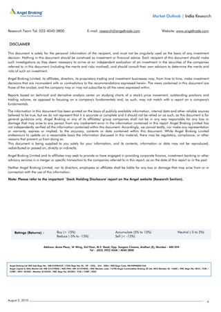 Market Outlook | India Research


Research Team Tel: 022-4040 3800                                      E-mail: research@angeltrade.com                                     Website: www.angeltrade.com


 DISCLAIMER

This document is solely for the personal information of the recipient, and must not be singularly used as the basis of any investment
decision. Nothing in this document should be construed as investment or financial advice. Each recipient of this document should make
such investigations as they deem necessary to arrive at an independent evaluation of an investment in the securities of the companies
referred to in this document (including the merits and risks involved), and should consult their own advisors to determine the merits and
risks of such an investment.

Angel Broking Limited, its affiliates, directors, its proprietary trading and investment businesses may, from time to time, make investment
decisions that are inconsistent with or contradictory to the recommendations expressed herein. The views contained in this document are
those of the analyst, and the company may or may not subscribe to all the views expressed within.

Reports based on technical and derivative analysis center on studying charts of a stock's price movement, outstanding positions and
trading volume, as opposed to focusing on a company's fundamentals and, as such, may not match with a report on a company's
fundamentals.

The information in this document has been printed on the basis of publicly available information, internal data and other reliable sources
believed to be true, but we do not represent that it is accurate or complete and it should not be relied on as such, as this document is for
general guidance only. Angel Broking or any of its affiliates/ group companies shall not be in any way responsible for any loss or
damage that may arise to any person from any inadvertent error in the information contained in this report. Angel Broking Limited has
not independently verified all the information contained within this document. Accordingly, we cannot testify, nor make any representation
or warranty, express or implied, to the accuracy, contents or data contained within this document. While Angel Broking Limited
endeavours to update on a reasonable basis the information discussed in this material, there may be regulatory, compliance, or other
reasons that prevent us from doing so.
This document is being supplied to you solely for your information, and its contents, information or data may not be reproduced,
redistributed or passed on, directly or indirectly.

Angel Broking Limited and its affiliates may seek to provide or have engaged in providing corporate finance, investment banking or other
advisory services in a merger or specific transaction to the companies referred to in this report, as on the date of this report or in the past.

Neither Angel Broking Limited, nor its directors, employees or affiliates shall be liable for any loss or damage that may arise from or in
connection with the use of this information.

Note: Please refer to the important `Stock Holding Disclosure' report on the Angel website (Research Section).




                               Address: Acme Plaza, ‘A’ Wing, 3rd Floor, M.V. Road, Opp. Sangam Cinema, Andheri (E), Mumbai - 400 059.
                                                                   Tel : (022) 3952 4568 / 4040 3800




 Angel Broking Ltd: BSE Sebi Regn No : INB 010996539 / CDSL Regn No: IN - DP - CDSL - 234 - 2004 / PMS Regn Code: PM/INP000001546
 Angel Capital & Debt Market Ltd: INB 231279838 / NSE FNO: INF 231279838 / NSE Member code -12798 Angel Commodities Broking (P) Ltd: MCX Member ID: 12685 / FMC Regn No: MCX / TCM /
 CORP / 0037 NCDEX : Member ID 00220 / FMC Regn No: NCDEX / TCM / CORP / 0302




August 5, 2010                                                                                                                                                                    4
 