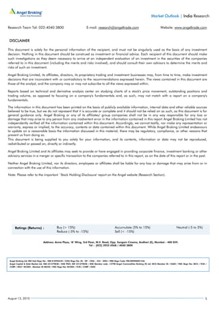 Market Outlook | India Research

Research Team Tel: 022-4040 3800                                      E-mail: research@angeltrade.com                                     Website: www.angeltrade.com


 DISCLAIMER

This document is solely for the personal information of the recipient, and must not be singularly used as the basis of any investment
decision. Nothing in this document should be construed as investment or financial advice. Each recipient of this document should make
such investigations as they deem necessary to arrive at an independent evaluation of an investment in the securities of the companies
referred to in this document (including the merits and risks involved), and should consult their own advisors to determine the merits and
risks of such an investment.

Angel Broking Limited, its affiliates, directors, its proprietary trading and investment businesses may, from time to time, make investment
decisions that are inconsistent with or contradictory to the recommendations expressed herein. The views contained in this document are
those of the analyst, and the company may or may not subscribe to all the views expressed within.

Reports based on technical and derivative analysis center on studying charts of a stock's price movement, outstanding positions and
trading volume, as opposed to focusing on a company's fundamentals and, as such, may not match with a report on a company's
fundamentals.

The information in this document has been printed on the basis of publicly available information, internal data and other reliable sources
believed to be true, but we do not represent that it is accurate or complete and it should not be relied on as such, as this document is for
general guidance only. Angel Broking or any of its affiliates/ group companies shall not be in any way responsible for any loss or
damage that may arise to any person from any inadvertent error in the information contained in this report. Angel Broking Limited has not
independently verified all the information contained within this document. Accordingly, we cannot testify, nor make any representation or
warranty, express or implied, to the accuracy, contents or data contained within this document. While Angel Broking Limited endeavours
to update on a reasonable basis the information discussed in this material, there may be regulatory, compliance, or other reasons that
prevent us from doing so.
This document is being supplied to you solely for your information, and its contents, information or data may not be reproduced,
redistributed or passed on, directly or indirectly.

Angel Broking Limited and its affiliates may seek to provide or have engaged in providing corporate finance, investment banking or other
advisory services in a merger or specific transaction to the companies referred to in this report, as on the date of this report or in the past.

Neither Angel Broking Limited, nor its directors, employees or affiliates shall be liable for any loss or damage that may arise from or in
connection with the use of this information.

Note: Please refer to the important `Stock Holding Disclosure' report on the Angel website (Research Section).




                               Address: Acme Plaza, ‘A’ Wing, 3rd Floor, M.V. Road, Opp. Sangam Cinema, Andheri (E), Mumbai - 400 059.
                                                                   Tel : (022) 3952 4568 / 4040 3800




 Angel Broking Ltd: BSE Sebi Regn No : INB 010996539 / CDSL Regn No: IN - DP - CDSL - 234 - 2004 / PMS Regn Code: PM/INP000001546
 Angel Capital & Debt Market Ltd: INB 231279838 / NSE FNO: INF 231279838 / NSE Member code -12798 Angel Commodities Broking (P) Ltd: MCX Member ID: 12685 / FMC Regn No: MCX / TCM /
 CORP / 0037 NCDEX : Member ID 00220 / FMC Regn No: NCDEX / TCM / CORP / 0302




August 13, 2010                                                                                                                                                                   5
 