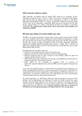 Market Outlook | India Research



                     GSM subscriber additions update

                     GSM subscriber net addition data for August 2010 stood at an impressive 13.5mn
                     subscribers compared to the run rate of 11.5mn–12mn/month. Among the listed players,
                     Idea stole the show by adding close to 1.99mn subscribers v/s 1.86mn in July 2010,
                     followed by Airtel adding 2.03mn v/s 2.60mn in July 2010. Vodafone and Aircel added
                     2.31mn and 1.61mn subscribers, respectively. BSNL and Uninor proved to be the dark
                     horses, adding 2.29mn v/s 1.18mn in July 2010 and 2.22mn v/s 0.85mn in July 2010,
                     respectively. Our preferred pick is Bharti Airtel, with an Accumulate recommendation and
                     Target Price of Rs360.



                     RBI hikes repo (25bp) and reverse (50bp) repo rates

                     The RBI, in its maiden mid-quarter monetary policy review, raised interest rates for the fifth
                     time since mid-March 2010, with an objective to control inflationary expectations. It raised
                     the repo rate (the rate at which it lends to banks) and reverse repo rate (the rate at which it
                     borrows from banks) by 25bp and 50bp to 6.0% and 5.0%, respectively. Effectively,
                     reducing the Liquidity Adjustment Facility (LAF) corridor to 100bp, after a reduction of
                     25bp in the July 2010 policy as well. The Central Bank has maintained status quo on Cash
                     Reserve Ratio (CRR) at 6.0%.

                     Key takeaways from the policy review are:
                     • Inflation remains the dominant concern for hiking the rates.
                     • Expectation of rate hike containing inflation and not disrupting growth.
                     • Monetary tightening that has been carried out since October 2009 has taken the
                       monetary situation close to normal.
                     • GDP and IIP growth rates indicate that the recovery is consolidating and the economy is
                       rapidly converging to its trend rate of growth.
                     • Fiscal    deficit  to    be    contained     at   targeted     5.5%   on   account  of
                       higher-than-expected realisations from 3G and BWA auctions coupled with buoyant tax
                       revenue.

                     In our view, the expected increase in interest rates will not affect the sector negatively, as it
                     will be outweighed by acceleration in core earnings growth on the back of improvement in
                     credit growth and fee income coupled with a sharp reduction in NPA losses. However, on a
                     relative basis, we continue to prefer banks with a high CASA ratio and a lower-duration
                     investment book, given the rising interest rate scenario.

                     We prefer large banks, viz., HDFC Bank, ICICI Bank, SBI and Axis Bank on account of their
                     stronger core competitiveness and likelihood of credit and CASA market share gains
                     because of strong capital adequacy and robust branch expansion. Generally, we expect
                     mid-size banks to underperform on the net interest income front from 2HFY2010 and
                     expect stock returns to reflect the same. Looking at valuations, right now our top picks are
                     ICICI Bank from the large banking space and Federal Bank from the mid-cap space.




September 17, 2010                                                                                                  2
 