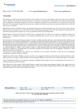 Market Outlook | India Research


Research Team Tel: 022-4040 3800                                E-mail: research@angeltrade.com                                Website: www.angeltrade.com


 DISCLAIMER

This document is solely for the personal information of the recipient, and must not be singularly used as the basis of any investment
decision. Nothing in this document should be construed as investment or financial advice. Each recipient of this document should make
such investigations as they deem necessary to arrive at an independent evaluation of an investment in the securities of the companies
referred to in this document (including the merits and risks involved), and should consult their own advisors to determine the merits and
risks of such an investment.

Angel Broking Limited, its affiliates, directors, its proprietary trading and investment businesses may, from time to time, make investment
decisions that are inconsistent with or contradictory to the recommendations expressed herein. The views contained in this document are
those of the analyst, and the company may or may not subscribe to all the views expressed within.

Reports based on technical and derivative analysis center on studying charts of a stock's price movement, outstanding positions and
trading volume, as opposed to focusing on a company's fundamentals and, as such, may not match with a report on a company's
fundamentals.

The information in this document has been printed on the basis of publicly available information, internal data and other reliable sources
believed to be true, but we do not represent that it is accurate or complete and it should not be relied on as such, as this document is for
general guidance only. Angel Broking Limited or any of its affiliates/ group companies shall not be in any way responsible for any loss or
damage that may arise to any person from any inadvertent error in the information contained in this report. Angel Broking Limited has
not independently verified all the information contained within this document. Accordingly, we cannot testify, nor make any representation
or warranty, express or implied, to the accuracy, contents or data contained within this document. While Angel Broking Limited
endeavours to update on a reasonable basis the information discussed in this material, there may be regulatory, compliance, or other
reasons that prevent us from doing so.
This document is being supplied to you solely for your information, and its contents, information or data may not be reproduced,
redistributed or passed on, directly or indirectly.

Angel Broking Limited and its affiliates may seek to provide or have engaged in providing corporate finance, investment banking or other
advisory services in a merger or specific transaction to the companies referred to in this report, as on the date of this report or in the past.

Neither Angel Broking Limited, nor its directors, employees or affiliates shall be liable for any loss or damage that may arise from or in
connection with the use of this information.

Note: Please refer to the important `Stock Holding Disclosure' report on the Angel website (Research Section). Also, please refer to the
latest update on respective stocks for the disclosure status in respect of those stocks. Angel Broking Limited and its affiliates may have
investment positions in the stocks recommended in this report.




                               Address: Acme Plaza, ‘A’ Wing, 3rd Floor, M.V. Road, Opp. Sangam Cinema, Andheri (E), Mumbai - 400 059.
                                                                   Tel : (022) 3952 4568 / 4040 3800




 Angel Broking Ltd: BSE Sebi Regn No : INB 010996539 / CDSL Regn No: IN - DP - CDSL - 234 - 2004 / PMS Regn Code: PM/INP000001546
 Angel Capital & Debt Market Ltd: INB 231279838 / NSE FNO: INF 231279838 / NSE Member code -12798 Angel Commodities Broking (P) Ltd: MCX Member ID: 12685 / FMC Regn No: MCX / TCM /
 CORP / 0037 NCDEX : Member ID 00220 / FMC Regn No: NCDEX / TCM / CORP / 0302




September 17, 2010                                                                                                                                                                4
 