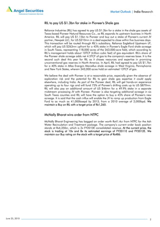 Market Outlook | India Research


                RIL to pay US $1.3bn for stake in Pioneer's Shale gas

                Reliance Industries (RIL) has agreed to pay US $1.3bn for a stake in the shale gas assets of
                Texas-based Pioneer Natural Resources Co., as RIL expands its upstream business in North
                America. RIL will pay US $1.15bn to Pioneer and buy out a stake of Pioneer's current JV
                partner, Newpek LLC, for US $210mn in a deal expected to close within five business days.
                This transaction will be routed through RIL’s subsidiary, Reliance Eagleford Upstream LP,
                which will pay US $263mn upfront for a 45% stake in Pioneer's Eagle Ford shale acreage
                in South Texas, representing 118,000 acres of the 263,000-acre field, which according to
                RIL’s management holds about 10TCF (trillion cubic feet) of gas equivalent. RIL's share of
                the Pioneer shale acreage adds net 4.5TCF of gas to the company's reserves base. It is the
                second such deal this year for RIL as it chases resources and expertise in promising
                unconventional gas reserves in North America. In April, RIL had agreed to pay US $1.7bn
                for a 40% stake in Atlas Energy's Marcellus shale acreage in West Virginia, Pennsylvania
                and New York States, wherein 343,000 acres hold an estimated 13TCF of gas.

                We believe the deal with Pioneer is at a reasonable price, especially given the absence of
                exploration risk and the potential for RIL to gain shale gas expertise it could apply
                elsewhere, including India. As part of the Pioneer deal, RIL will get hands-on experience
                operating up to four rigs and will fund 75% of Pioneer's drilling costs up to US $879mn.
                RIL will also pay an additional amount of US $46mn for a 49.9% stake in a separate
                midstream processing JV with Pioneer. Pioneer is also targeting additional acreage in six
                South Texas counties and RIL will have the option to buy a 45% share of Pioneer's new
                acreage. It is said that the cash influx will enable the JV to ramp up production from Eagle
                Ford to as much as 41,000boepd by 2013, from a 2010 average of 2,000bpd. We
                maintain a Buy on RIL with a target price of Rs1,260.


                McNally Bharat wins order from NTPC

                McNally Bharat Engineering has bagged an order worth Rs41.4cr from NTPC for the Ash
                Water Recirculation and Treatment package. The company’s current order book position
                stands at Rs4,350cr, which is 2x FY2010E consolidated revenue. At the current price, the
                stock is trading at 10x and 8x its estimated earnings of FY2011E and FY2012E. We
                maintain our Buy rating on the stock with a target price of Rs486.




June 25, 2010                                                                                             2
 