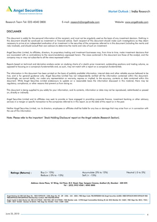 Market Outlook | India Research


Research Team Tel: 022-4040 3800                                         E-mail: research@angeltrade.com                                      Website: www.angeltrade.com


 DISCLAIMER

 This document is solely for the personal information of the recipient, and must not be singularly used as the basis of any investment decision. Nothing in
 this document should be construed as investment or financial advice. Each recipient of this document should make such investigations as they deem
 necessary to arrive at an independent evaluation of an investment in the securities of the companies referred to in this document (including the merits and
 risks involved), and should consult their own advisors to determine the merits and risks of such an investment.


 Angel Securities Limited, its affiliates, directors, its proprietary trading and investment businesses may, from time to time, make investment decisions that
 are inconsistent with or contradictory to the recommendations expressed herein. The views contained in this document are those of the analyst, and the
 company may or may not subscribe to all the views expressed within.


 Reports based on technical and derivative analysis center on studying charts of a stock's price movement, outstanding positions and trading volume, as
 opposed to focusing on a company's fundamentals and, as such, may not match with a report on a company's fundamentals.


 The information in this document has been printed on the basis of publicly available information, internal data and other reliable sources believed to be
 true, and is for general guidance only. Angel Securities Limited has not independently verified all the information contained within this document.
 Accordingly, we cannot testify, nor make any representation or warranty, express or implied, to the accuracy, contents or data contained within this
 document. While Angel Securities Limited endeavours to update on a reasonable basis the information discussed in this material, there may be
 regulatory, compliance, or other reasons that prevent us from doing so.


 This document is being supplied to you solely for your information, and its contents, information or data may not be reproduced, redistributed or passed
 on, directly or indirectly.


 Angel Securities Limited and its affiliates may seek to provide or have engaged in providing corporate finance, investment banking or other advisory
 services in a merger or specific transaction to the companies referred to in this report, as on the date of this report or in the past.


 Neither Angel Securities Limited, nor its directors, employees or affiliates shall be liable for any loss or damage that may arise from or in connection with
 the use of this information.


 Note: Please refer to the important `Stock Holding Disclosure' report on the Angel website (Research Section).




                                Address: Acme Plaza, ‘A’ Wing, 3rd Floor, M.V. Road, Opp. Sangam Cinema, Andheri (E), Mumbai - 400 059.
                                                                    Tel : (022) 3952 4568 / 4040 3800




 Angel Broking Ltd: BSE Sebi Regn No : INB 010996539 / CDSL Regn No: IN - DP - CDSL - 234 - 2004 / PMS Regn Code: PM/INP000001546 Angel Securities Ltd:BSE: INB010994639/INF010994639 NSE:
 INB230994635/INF230994635 Membership numbers: BSE 028/NSE:09946
 Angel Capital & Debt Market Ltd: INB 231279838 / NSE FNO: INF 231279838 / NSE Member code -12798 Angel Commodities Broking (P) Ltd: MCX Member ID: 12685 / FMC Regn No: MCX / TCM /
 CORP / 0037 NCDEX : Member ID 00220 / FMC Regn No: NCDEX / TCM / CORP / 0302




June 25, 2010                                                                                                                                                                           4
 