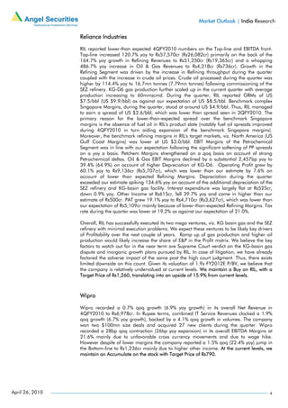 Market Outlook | India Research

                 Reliance Industries

                 RIL reported lower-than expected 4QFY2010 numbers on the Top-line and EBITDA front.
                 Top-line increased 120.7% yoy to Rs57,570cr (Rs26,082cr) primarily on the back of the
                 164.7% yoy growth in Refining Revenues to Rs51,250cr (Rs19,365cr) and a whopping
                 486.7% yoy increase in Oil & Gas Revenues to Rs4,318cr (Rs736cr). Growth in the
                 Refining Segment was driven by the increase in Refining throughput during the quarter
                 coupled with the increase in crude oil prices. Crude oil processed during the quarter was
                 higher by 114.4% yoy to 16.7mn tonnes (7.79mn tonnes) following commissioning of the
                 SEZ refinery. KG-D6 gas production further scaled up in the current quarter with average
                 production increasing to 60mmscmd. During the quarter, RIL reported GRMs of US
                 $7.5/bbl (US $9.9/bbl) as against our expectation of US $8.5/bbl. Benchmark complex
                 Singapore Margins, during the quarter, stood at around US $4.9/bbl. Thus, RIL managed
                 to earn a spread of US $2.6/bbl, which was lower than spread seen in 3QFY2010. The
                 primary reason for the lower-than-expected spread over the benchmark Singapore
                 margins is the absence of fuel oil in RIL's product slate (notably fuel oil spreads improved
                 during 4QFY2010 in turn aiding expansion of the benchmark Singapore margins).
                 Moreover, the benchmark refining margins in RIL's target markets, viz. North America (US
                 Gulf Coast Margins) was lower at US $3.0/bbl. EBIT Margins of the Petrochemical
                 Segment was in line with our expectation following the significant softening of PP spreads
                 on a yoy a basis. Petchem Margins strengthened on a qoq basis on account of strong
                 Petrochemical deltas. Oil & Gas EBIT Margins declined by a substantial 2,457bp yoy to
                 39.4% (64.9%) on account of higher Depreciation of KG-D6. Operating Profit grew by
                 60.1% yoy to Rs9,136cr (Rs5,707cr), which was lower than our estimate by 7.6% on
                 account of lower than expected Refining Margins. Depreciation during the quarter
                 exceeded our estimate spiking 134.6% yoy on account of the additional depreciation of the
                 SEZ refinery and KG-basin gas facility. Interest expenditure was largely flat at Rs525cr,
                 down 0.9% yoy. Other Income at Rs615cr, fell 39.7% yoy and came in higher than our
                 estimate of Rs500cr. PAT grew 19.1% yoy to Rs4,710cr (Rs3,627cr), which was lower than
                 our expectation of Rs5,109cr mainly because of lower-than-expected Refining Margins. Tax
                 rate during the quarter was lower at 19.2% as against our expectation of 21.0%.

                 Overall, RIL has successfully executed its two mega ventures, viz. KG basin gas and the SEZ
                 refinery with minimal execution problems. We expect these ventures to be likely key drivers
                 of Profitability over the next couple of years. Ramp up of gas production and higher oil
                 production would likely increase the share of E&P in the Profit matrix. We believe the key
                 factors to watch out for in the near term are Supreme Court verdict on the KG-basin gas
                 dispute and inorganic growth plans pursued by RIL. In case of litigation, we have already
                 factored the adverse impact of the same post the high court judgment. Thus, there exists
                 limited downside on this count. Given its valuation of 1.9x FY2012E P/BV, we believe that
                 the company is relatively undervalued at current levels. We maintain a Buy on RIL, with a
                 Target Price of Rs1,260, translating into an upside of 15.9% from current levels.



                 Wipro

                 Wipro recorded a 0.7% qoq growth (6.9% yoy growth) in its overall Net Revenue in
                 4QFY2010 to Rs6,978cr. In Rupee terms, combined IT Service Revenues clocked a 1.9%
                 qoq growth (6.7% yoy growth), backed by a 4.1% qoq growth in volumes. The company
                 won two $100mn size deals and acquired 27 new clients during the quarter. Wipro
                 recorded a 28bp qoq contraction (26bp yoy expansion) in its overall EBITDA Margins at
                 21.6% mainly due to unfavorable cross currency movements and due to wage hike.
                 However despite of lower margins the company reported a 1.5% qoq (22.4% yoy) jump in
                 the Bottom-line to Rs1,236cr mainly due to higher other income. At the current levels, we
                 maintain an Accumulate on the stock with Target Price of Rs790.




April 26, 2010                                                                                             4
 