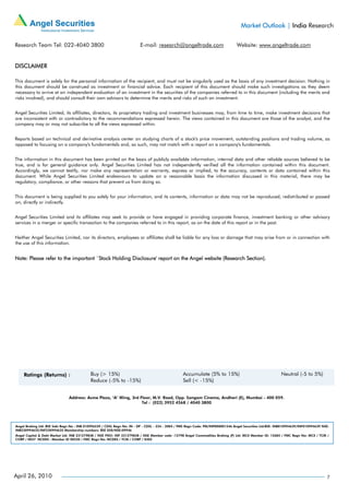 Market Outlook | India Research

Research Team Tel: 022-4040 3800                                         E-mail: research@angeltrade.com                          Website: www.angeltrade.com


DISCLAIMER

This document is solely for the personal information of the recipient, and must not be singularly used as the basis of any investment decision. Nothing in
this document should be construed as investment or financial advice. Each recipient of this document should make such investigations as they deem
necessary to arrive at an independent evaluation of an investment in the securities of the companies referred to in this document (including the merits and
risks involved), and should consult their own advisors to determine the merits and risks of such an investment.


Angel Securities Limited, its affiliates, directors, its proprietary trading and investment businesses may, from time to time, make investment decisions that
are inconsistent with or contradictory to the recommendations expressed herein. The views contained in this document are those of the analyst, and the
company may or may not subscribe to all the views expressed within.


Reports based on technical and derivative analysis center on studying charts of a stock's price movement, outstanding positions and trading volume, as
opposed to focusing on a company's fundamentals and, as such, may not match with a report on a company's fundamentals.


The information in this document has been printed on the basis of publicly available information, internal data and other reliable sources believed to be
true, and is for general guidance only. Angel Securities Limited has not independently verified all the information contained within this document.
Accordingly, we cannot testify, nor make any representation or warranty, express or implied, to the accuracy, contents or data contained within this
document. While Angel Securities Limited endeavours to update on a reasonable basis the information discussed in this material, there may be
regulatory, compliance, or other reasons that prevent us from doing so.


This document is being supplied to you solely for your information, and its contents, information or data may not be reproduced, redistributed or passed
on, directly or indirectly.


Angel Securities Limited and its affiliates may seek to provide or have engaged in providing corporate finance, investment banking or other advisory
services in a merger or specific transaction to the companies referred to in this report, as on the date of this report or in the past.


Neither Angel Securities Limited, nor its directors, employees or affiliates shall be liable for any loss or damage that may arise from or in connection with
the use of this information.


Note: Please refer to the important `Stock Holding Disclosure' report on the Angel website (Research Section).




                               Address: Acme Plaza, ‘A’ Wing, 3rd Floor, M.V. Road, Opp. Sangam Cinema, Andheri (E), Mumbai - 400 059.
                                                                   Tel : (022) 3952 4568 / 4040 3800




Angel Broking Ltd: BSE Sebi Regn No : INB 010996539 / CDSL Regn No: IN - DP - CDSL - 234 - 2004 / PMS Regn Code: PM/INP000001546 Angel Securities Ltd:BSE: INB010994639/INF010994639 NSE:
INB230994635/INF230994635 Membership numbers: BSE 028/NSE:09946
Angel Capital & Debt Market Ltd: INB 231279838 / NSE FNO: INF 231279838 / NSE Member code -12798 Angel Commodities Broking (P) Ltd: MCX Member ID: 12685 / FMC Regn No: MCX / TCM /
CORP / 0037 NCDEX : Member ID 00220 / FMC Regn No: NCDEX / TCM / CORP / 0302




April 26, 2010                                                                                                                                                                         7
 