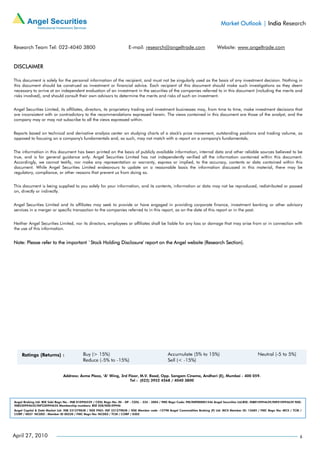 Market Outlook | India Research



Research Team Tel: 022-4040 3800                                         E-mail: research@angeltrade.com                          Website: www.angeltrade.com


DISCLAIMER

This document is solely for the personal information of the recipient, and must not be singularly used as the basis of any investment decision. Nothing in
this document should be construed as investment or financial advice. Each recipient of this document should make such investigations as they deem
necessary to arrive at an independent evaluation of an investment in the securities of the companies referred to in this document (including the merits and
risks involved), and should consult their own advisors to determine the merits and risks of such an investment.


Angel Securities Limited, its affiliates, directors, its proprietary trading and investment businesses may, from time to time, make investment decisions that
are inconsistent with or contradictory to the recommendations expressed herein. The views contained in this document are those of the analyst, and the
company may or may not subscribe to all the views expressed within.


Reports based on technical and derivative analysis center on studying charts of a stock's price movement, outstanding positions and trading volume, as
opposed to focusing on a company's fundamentals and, as such, may not match with a report on a company's fundamentals.


The information in this document has been printed on the basis of publicly available information, internal data and other reliable sources believed to be
true, and is for general guidance only. Angel Securities Limited has not independently verified all the information contained within this document.
Accordingly, we cannot testify, nor make any representation or warranty, express or implied, to the accuracy, contents or data contained within this
document. While Angel Securities Limited endeavours to update on a reasonable basis the information discussed in this material, there may be
regulatory, compliance, or other reasons that prevent us from doing so.


This document is being supplied to you solely for your information, and its contents, information or data may not be reproduced, redistributed or passed
on, directly or indirectly.


Angel Securities Limited and its affiliates may seek to provide or have engaged in providing corporate finance, investment banking or other advisory
services in a merger or specific transaction to the companies referred to in this report, as on the date of this report or in the past.


Neither Angel Securities Limited, nor its directors, employees or affiliates shall be liable for any loss or damage that may arise from or in connection with
the use of this information.


Note: Please refer to the important `Stock Holding Disclosure' report on the Angel website (Research Section).




                               Address: Acme Plaza, ‘A’ Wing, 3rd Floor, M.V. Road, Opp. Sangam Cinema, Andheri (E), Mumbai - 400 059.
                                                                   Tel : (022) 3952 4568 / 4040 3800




Angel Broking Ltd: BSE Sebi Regn No : INB 010996539 / CDSL Regn No: IN - DP - CDSL - 234 - 2004 / PMS Regn Code: PM/INP000001546 Angel Securities Ltd:BSE: INB010994639/INF010994639 NSE:
INB230994635/INF230994635 Membership numbers: BSE 028/NSE:09946
Angel Capital & Debt Market Ltd: INB 231279838 / NSE FNO: INF 231279838 / NSE Member code -12798 Angel Commodities Broking (P) Ltd: MCX Member ID: 12685 / FMC Regn No: MCX / TCM /
CORP / 0037 NCDEX : Member ID 00220 / FMC Regn No: NCDEX / TCM / CORP / 0302




April 27, 2010                                                                                                                                                                         6
 