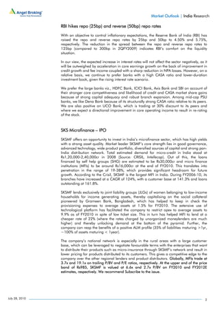 Market Outlook | India Research

                RBI hikes repo (25bp) and reverse (50bp) repo rates

                With an objective to control inflationary expectations, the Reserve Bank of India (RBI) has
                raised the repo and reverse repo rates by 25bp and 50bp to 4.50% and 5.75%,
                respectively. The reduction in the spread between the repo and reverse repo rates to
                125bp (compared to 300bp in 2QFY2009) indicates RBI’s comfort on the liquidity
                situation.

                In our view, the expected increase in interest rates will not affect the sector negatively, as it
                will be outweighed by acceleration in core earnings growth on the back of improvement in
                credit growth and fee income coupled with a sharp reduction in NPA losses. However, on a
                relative basis, we continue to prefer banks with a high CASA ratio and lower-duration
                investment book, given the rising interest rate scenario.

                We prefer the large banks viz., HDFC Bank, ICICI Bank, Axis Bank and SBI on account of
                their stronger core competitiveness and likelihood of credit and CASA market share gains
                because of strong capital adequacy and robust branch expansion. Among mid-cap PSU
                banks, we like Dena Bank because of its structurally strong CASA ratio relative to its peers.
                We are also positive on UCO Bank, which is trading at 30% discount to its peers and
                where we expect a directional improvement in core operating income to result in re-rating
                of the stock.



                SKS Microfinance – IPO

                SKSMF offers an opportunity to invest in India’s microfinance sector, which has high yields
                with a strong asset quality. Market leader SKSMF’s core strength lies in good governance,
                advanced technology, wide product portfolio, diversified sources of capital and strong pan-
                India distribution network. Total estimated demand for micro-credit in India stood at
                Rs1,20,000-2,40,000cr in 2008 (Source: CRISIL, Intellecap). Out of this, the loans
                financed by self help groups (SHG) are estimated to be Rs30,000cr and micro finance
                institutions (MFIs) to be around Rs16,000cr at the end of FY2010. This translates into
                penetration in the range of 19-38%, which provides significant headroom for future
                growth. According to the Crisil, SKSMF is the largest MFI in India. During FY2006-10, its
                branches have increased at a CAGR of 124%, with a customer base at 141.3% and loans
                outstanding at 161.8%.

                SKSMF lends exclusively to joint liability groups (JLGs) of women belonging to low-income
                households for income generating assets, thereby capitalising on the social collateral
                pioneered by Grameen Bank, Bangladesh, which has helped to keep in check the
                provisioning expenses to average assets at 1.5% for FY2010. The extensive use of
                technological platform has facilitated the company to restrict opex to average assets to
                9.9% as of FY2010 in spite of low ticket size. This in turn has helped MFI to lend at a
                cheaper rate of 22% (where the rates charged by unorganized moneylenders are much
                higher) and thereby unlocking demand at the bottom of the pyramid. Further, the
                company can reap the benefits of a positive ALM profile (35% of liabilities maturing >1yr,
                ~100% of assets maturing < 1year).

                The company’s national network is especially in the rural areas with a large customer
                base, which can be leveraged to negotiate favourable terms with the enterprises that want
                to distribute their products such as micro-insurance through SKSMF’s network and result in
                lower pricing for products distributed to its customers. This gives a competitive edge to the
                company over the other regional lenders and product distributors. Globally, MFIs trade at
                3.7x and 19.1x on trailing P/BV and P/E ratios, respectively. At the upper end of the price
                band of Rs985, SKSMF is valued at 6.6x and 2.7x P/BV on FY2010 and FY2012E
                estimates, respectively. We recommend Subscribe to the issue.




July 28, 2010                                                                                                  2
 