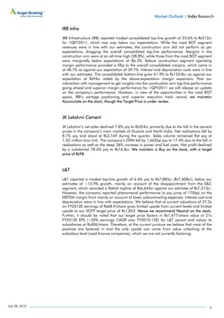 Market Outlook | India Research

                IRB Infra

                IRB Infrastructure (IRB) reported modest consolidated top-line growth of 23.6% to Rs512cr
                for 1QFY2011, which was way below our expectations. While the road BOT segment
                revenues were in line with our estimates, the construction arm did not perform as per
                expectations, dragging the overall consolidated top-line performance. Margins in the
                construction arm were at an all-time high (28.8%), while those from the road BOT segment
                were marginally below expectations at 86.3%. Robust construction segment operating
                margin performance provided a fillip to the overall consolidated margins, which came in
                at 48.7% as against our expectation of 39.7%. Interest and depreciation costs were in line
                with our estimates. The consolidated bottom-line grew 41.9% to Rs120.8cr as against our
                expectation of Rs94cr aided by the above-expectation margin expansion. Post our
                interaction with management to get insights into the construction arm top-line performance
                going ahead and superior margin performance for 1QFY2011 we will release an update
                on the company’s performance. However, in view of the opportunities in the road BOT
                space, IRB’s vantage positioning and superior execution track record, we maintain
                Accumulate on the stock, though the Target Price is under review.



                JK Lakshmi Cement

                JK Lakshmi’s net sales declined 7.8% yoy to Rs324cr primarily due to the fall in the cement
                prices in the company’s main markets of Gujarat and North India. Net realisations fell by
                8.7% yoy and stood at Rs3,169 during the quarter. Sales volume remained flat yoy at
                1.02 million tons (mt). The company’s OPM fell by 1,662bp yoy to 17.4% due to the fall in
                realisations as well as the steep 36% increase in power and fuel costs. Net profit declined
                by a substantial 78.6% yoy to Rs16.8cr. We maintain a Buy on the stock, with a target
                price of Rs98.



                L&T

                L&T reported a modest top-line growth of 6.4% yoy to Rs7,885cr (Rs7,408cr), below our
                estimates of ~13.9% growth, mainly on account of the disappointment from the E&C
                segment, which recorded a flattish topline of Rs6,644cr against our estimate of Rs7,213cr.
                However, the company reported phenomenal performance (a yoy jump of 170bp) on the
                EBITDA margin front mainly on account of lower subcontracting expenses. Interest cost and
                depreciation were in line with expectations. We believe that at current valuations of 27.3x
                on FY2012E earnings of Rs68.9/share gives limited upside from current levels and limited
                upside to our SOTP target price of Rs1,853. Hence we recommend Neutral on the stock.
                Further, it should be noted that our target price factors in Rs1,477/share value at 21x
                FY2012E EPS (~20% earnings CAGR over FY2010-12E) for L&T parent and values its
                subsidiaries at Rs406/share. Therefore, at the current juncture we believe that most of the
                positives are factored in and the only upside can come from value unlocking at the
                subsidiary level (read finance companies), which we are not currently factoring.




July 28, 2010                                                                                            6
 