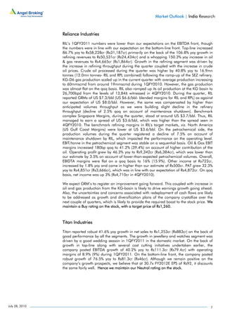 Market Outlook | India Research



                Reliance Industries

                RIL’s 1QFY2011 numbers were lower than our expectations on the EBITDA front, though
                the numbers were in line with our expectation on the bottom-line front. Top-line increased
                86.7% yoy to Rs58,228cr (Rs31,187cr) primarily on the back of the 106.8% yoy growth in
                refining revenues to Rs50,531cr (Rs24,434cr) and a whopping 150.3% yoy increase in oil
                & gas revenues to Rs4,665cr (Rs1,864cr). Growth in the refining segment was driven by
                the increase in refining throughput during the quarter coupled with the increase in crude
                oil prices. Crude oil processed during the quarter was higher by 40.8% yoy to 16.9mn
                tonnes (12.0mn tonnes- RIL and RPL combined) following the ramp-up of the SEZ refinery.
                KG-D6 gas production scaled up in the current quarter with average production increasing
                to 60mmscmd from around 19mmscmd during 1QFY2010. However, the gas production
                was almost flat on the qoq basis. RIL also ramped up its oil production at the KG basin to
                26,700bpd from the levels of 13,846 witnessed in 4QFY2010. During the quarter, RIL
                reported GRMs of US $7.3/bbl (US $6.6/bbl- blended margins for RIL and RPL) as against
                our expectation of US $8.0/bbl. However, the same was compensated by higher than
                anticipated volumes throughput as we were building slight decline in the refinery
                throughput (decline of 2.5% qoq on account of maintenance shutdown). Benchmark
                complex Singapore Margins, during the quarter, stood at around US $3.7/bbl. Thus, RIL
                managed to earn a spread of US $3.6/bbl, which was higher than the spread seen in
                4QFY2010. The benchmark refining margins in RIL's target markets, viz. North America
                (US Gulf Coast Margins) were lower at US $3.6/bbl. On the petrochemical side, the
                production volumes during the quarter registered a decline of 7.5% on account of
                maintenance shutdown by RIL, which impacted the performance on the operating level.
                EBIT/tonne in the petrochemical segment was stable on a sequential basis. Oil & Gas EBIT
                margins increased 180bp qoq to 41.2% (39.4%) on account of higher contribution of the
                oil. Operating profit grew by 46.3% yoy to Rs9,342cr (Rs6,384cr), which was lower than
                our estimate by 3.5% on account of lower-than-expected petrochemical volumes. Overall,
                EBIDTA margins were flat on a qoq basis to 16% (15.9%). Other income at Rs722cr,
                increased by 1.8% yoy and came in higher than our estimate of Rs500cr. PAT grew 32.3%
                yoy to Rs4,851cr (Rs3,666cr), which was in line with our expectation of Rs4,872cr. On qoq
                basis, net income was up 3% (Rs4,710cr in 4QFY2010).

                We expect GRM’s to register an improvement going forward. This coupled with increase in
                oil and gas production from the KG-basin is likely to drive earnings growth going ahead.
                Also, the uncertainties and concerns associated with redeployment of cash flows are likely
                to be addressed as growth and diversification plans of the company crystallize over the
                next couple of quarters, which is likely to provide the required boost to the stock price. We
                maintain a Buy rating on the stock, with a target price of Rs1,260.



                Titan Industries

                Titan reported robust 41.6% yoy growth in net sales to Rs1,253cr (Rs883cr) on the back of
                good performance by all the segments. The growth in jewellery and watches segment was
                driven by a good wedding season in 1QFY2011 in the domestic market. On the back of
                growth in top-line along with several cost cutting initiatives undertaken earlier, the
                company posted EBITDA growth of 40.2% yoy to Rs111.3cr (Rs79.4cr) with operating
                margins of 8.9% (9%) during 1QFY2011. On the bottom-line front, the company posted
                robust growth of 76.5% yoy to Rs81.3cr (Rs46cr). Although we remain positive on the
                company’s growth prospects, we believe that at 30.7x FY2012E EPS of Rs92, it discounts
                the same fairly well. Hence we maintain our Neutral rating on the stock.




July 28, 2010                                                                                              7
 