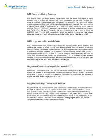 Market Outlook | India Research


                 BGR Energy – Initiating Coverage

                 BGR Energy (BGR) has taken several bigger leaps over the years, from being a mere
                 manufacturer of a few BoP (Balance of Plant) components to executing Turnkey BoP
                 projects, and now gradually executing full-fledged EPC contracts. The company is further
                 scaling-up its capabilities, with a BTG manufacturing foray on the anvil. The company has
                 a healthy order book of Rs11,609cr (4.2x FY2010E sales), providing good revenue
                 visibility. During FY2009-12E, we expect the company to register a top-line and bottom-
                 line CAGR of 41.8% each. Currently, the stock is quoting at 14.9x and at 11.0x its
                 FY2011E and FY2012E EPS, respectively, which we believe is attractive. We Initiate
                 Coverage on the stock, with a Buy recommendation and a Target Price rice of Rs641.



                 IVRCL bags four orders worth Rs868cr

                 IVRCL Infrastructures and Projects Ltd (IVRCL) has bagged orders worth Rs868cr. The
                 projects are related to Water Supply and related systems, and are spread across the
                 regions of Bihar, Tamil Nadu and Karnataka. The Work orders are to be completed within
                 a timeframe ranging between 24-30 months. The Outstanding Order Book of IVRCL
                 stands at around Rs18,000cr or 3.0x its FY2010E revenues. We have valued IVRCL on an
                 SOTP basis, valuing its core construction business at a FY2012E target P/E of 14x, whereas
                 its stake in Hindustan-Dorr Oliver and IVR Prime have been valued on a MCap basis. We
                 maintain a Buy on the Stock, with a Target price of Rs240.



                 Nagarjuna Constructions bags Orders worth Rs971cr

                 Nagarjuna Construction (NCC) has secured six orders aggregating to Rs971cr. The work
                 orders are related to Building-related construction works for various clients. The Order
                 Book of NCC stands at around Rs17,000cr or 3.6x its FY2010E revenues. We maintain a
                 Buy on the Stock, with a Target price of Rs186.



                 Bajaj Electricals Bags Orders worth Rs215cr

                 Bajaj Electricals has announced that it has won Orders worth Rs215cr, to be executed over
                 the next 16-18 months. The first order is from Power Grid for Transmission Line Towers
                 and is worth Rs115cr. The second order, won from the Madhya Pradesh State Electricity
                 Board, is worth Rs101cr. This order is a rural electrification project for 90,000 homes. With
                 these orders, the current Order Book for the E&P Division stands at around Rs750cr, to be
                 executed over the next 18 months. Since the stock is trading slightly above our current
                 Target Price of Rs204, we have a Neutral View on it.




March 30, 2010                                                                                               2
 