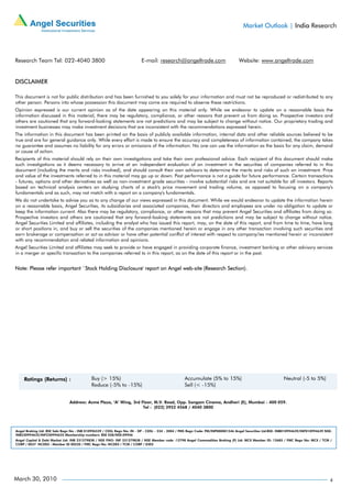 Market Outlook | India Research




Research Team Tel: 022-4040 3800                                         E-mail: research@angeltrade.com                          Website: www.angeltrade.com


DISCLAIMER

This document is not for public distribution and has been furnished to you solely for your information and must not be reproduced or redistributed to any
other person. Persons into whose possession this document may come are required to observe these restrictions.
Opinion expressed is our current opinion as of the date appearing on this material only. While we endeavor to update on a reasonable basis the
information discussed in this material, there may be regulatory, compliance, or other reasons that prevent us from doing so. Prospective investors and
others are cautioned that any forward-looking statements are not predictions and may be subject to change without notice. Our proprietary trading and
investment businesses may make investment decisions that are inconsistent with the recommendations expressed herein.
The information in this document has been printed on the basis of publicly available information, internal data and other reliable sources believed to be
true and are for general guidance only. While every effort is made to ensure the accuracy and completeness of information contained, the company takes
no guarantee and assumes no liability for any errors or omissions of the information. No one can use the information as the basis for any claim, demand
or cause of action.
Recipients of this material should rely on their own investigations and take their own professional advice. Each recipient of this document should make
such investigations as it deems necessary to arrive at an independent evaluation of an investment in the securities of companies referred to in this
document (including the merits and risks involved), and should consult their own advisors to determine the merits and risks of such an investment. Price
and value of the investments referred to in this material may go up or down. Past performance is not a guide for future performance. Certain transactions
- futures, options and other derivatives as well as non-investment grade securities - involve substantial risks and are not suitable for all investors. Reports
based on technical analysis centers on studying charts of a stock's price movement and trading volume, as opposed to focusing on a company's
fundamentals and as such, may not match with a report on a company's fundamentals.
We do not undertake to advise you as to any change of our views expressed in this document. While we would endeavor to update the information herein
on a reasonable basis, Angel Securities, its subsidiaries and associated companies, their directors and employees are under no obligation to update or
keep the information current. Also there may be regulatory, compliance, or other reasons that may prevent Angel Securities and affiliates from doing so.
Prospective investors and others are cautioned that any forward-looking statements are not predictions and may be subject to change without notice.
Angel Securities Limited and affiliates, including the analyst who has issued this report, may, on the date of this report, and from time to time, have long
or short positions in, and buy or sell the securities of the companies mentioned herein or engage in any other transaction involving such securities and
earn brokerage or compensation or act as advisor or have other potential conflict of interest with respect to company/ies mentioned herein or inconsistent
with any recommendation and related information and opinions.
Angel Securities Limited and affiliates may seek to provide or have engaged in providing corporate finance, investment banking or other advisory services
in a merger or specific transaction to the companies referred to in this report, as on the date of this report or in the past.


Note: Please refer important `Stock Holding Disclosure' report on Angel web-site (Research Section).




                               Address: Acme Plaza, ‘A’ Wing, 3rd Floor, M.V. Road, Opp. Sangam Cinema, Andheri (E), Mumbai - 400 059.
                                                                   Tel : (022) 3952 4568 / 4040 3800




Angel Broking Ltd: BSE Sebi Regn No : INB 010996539 / CDSL Regn No: IN - DP - CDSL - 234 - 2004 / PMS Regn Code: PM/INP000001546 Angel Securities Ltd:BSE: INB010994639/INF010994639 NSE:
INB230994635/INF230994635 Membership numbers: BSE 028/NSE:09946
Angel Capital & Debt Market Ltd: INB 231279838 / NSE FNO: INF 231279838 / NSE Member code -12798 Angel Commodities Broking (P) Ltd: MCX Member ID: 12685 / FMC Regn No: MCX / TCM /
CORP / 0037 NCDEX : Member ID 00220 / FMC Regn No: NCDEX / TCM / CORP / 0302




March 30, 2010                                                                                                                                                                         4
 