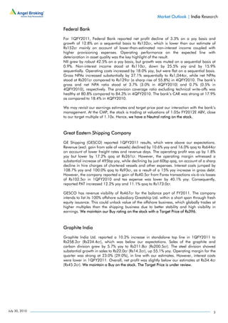 Market Outlook | India Research

                Federal Bank

                For 1QFY2011, Federal Bank reported net profit decline of 3.3% on a yoy basis and
                growth of 12.8% on a sequential basis to Rs132cr, which is lower than our estimate of
                Rs152cr mainly on account of lower-than-estimated non-interest income coupled with
                higher provisioning expenses. Operating performance on the expected line with
                deterioration in asset quality was the key highlight of the result.
                NII grew by robust 42.5% on a yoy basis, but growth was muted on a sequential basis at
                0.9%. Non-interest income stood at Rs110cr, down by 25.5% yoy and by 15.9%
                sequentially. Operating costs increased by 18.0% yoy, but were flat on a sequential basis.
                Gross NPAs increased substantially by 27.1% sequentially to Rs1,044cr, while net NPAs
                stood at Rs201cr compared to Rs129cr (a sharp rise of 55.8%) in 4QFY2010. The bank’s
                gross and net NPA ratio stood at 3.7% (3.0% in 4QFY2010) and 0.7% (0.5% in
                4QFY2010), respectively. The provision coverage ratio excluding technical write-offs was
                healthy at 80.8% compared to 84.3% in 4QFY2010. The bank’s CAR was strong at 17.9%
                as compared to 18.4% in 4QFY2010.

                We may revisit our earnings estimates and target price post our interaction with the bank’s
                management. At the CMP, the stock is trading at valuations of 1.05x FY2012E ABV, close
                to our target multiple of 1.10x. Hence, we have a Neutral rating on the stock.



                Great Eastern Shipping Company

                GE Shipping (GESCO) reported 1QFY2011 results, which were above our expectations.
                Revenue (excl. gain from sale of vessels) declined by 10.6% yoy and 16.0% qoq to Rs644cr
                on account of lower freight rates and revenue days. The operating profit was up by 1.8%
                yoy but lower by 17.2% qoq at Rs261cr. However, the operating margin witnessed a
                substantial increase of 495bp yoy, while declining by just 60bp qoq, on account of a sharp
                decline in hire charges of chartered vessels and other expenses. Interest costs jumped by
                108.7% yoy and 100.0% qoq to Rs93cr, as a result of a 15% yoy increase in gross debt.
                However, the company reported a gain of Rs40.5cr from Forex transactions vis-à-vis losses
                of Rs102.5cr in 1QFY2010 and tax expense was lower by 40.1% yoy. Consequently,
                reported PAT increased 12.2% yoy and 11.1% qoq to Rs173.0cr.

                GESCO has revenue visibility of Rs467cr for the balance part of FY2011. The company
                intends to list its 100% offshore subsidiary Greatship Ltd. within a short span through fresh
                equity issuance. This could unlock value of the offshore business, which globally trades at
                higher multiples than the shipping business due to better stability and high visibility in
                earnings. We maintain our Buy rating on the stock with a Target Price of Rs396.



                Graphite India

                Graphite India Ltd. reported a 10.2% increase in standalone top line in 1QFY2011 to
                Rs258.2cr (Rs234.4cr), which was below our expectations. Sales of the graphite and
                carbon division grew by 5.7% yoy to Rs211.8cr (Rs200.5cr). The steel division showed
                substantial growth in sales to Rs22.0cr (Rs14.2cr), up 55.1% yoy. Operating margin for the
                quarter was strong at 23.0% (29.0%), in line with our estimates. However, interest costs
                were lower in 1QFY2011. Overall, net profit was slightly below our estimates at Rs34.4cr
                (Rs45.2cr). We maintain a Buy on the stock. The Target Price is under review.




July 30, 2010                                                                                              3
 