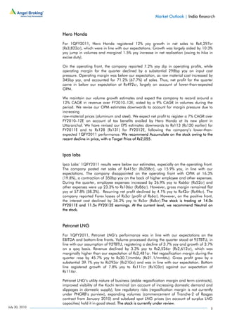 Market Outlook | India Research



                Hero Honda

                For 1QFY2011, Hero Honda registered 12% yoy growth in net sales to Rs4,297cr
                (Rs3,822cr), which were in line with our expectations. Growth was largely aided by 10.3%
                yoy jump in volumes and marginal 1.5% yoy increase in net realisation (owing to hike in
                excise duty).

                On the operating front, the company reported 7.2% yoy dip in operating profits, while
                operating margin for the quarter declined by a substantial 298bp yoy on input cost
                pressure. Operating margin was below our expectation, as raw material cost increased by
                345bp yoy, and accounted for 71.2% (67.7%) of sales. Thus, net profit for the quarter
                came in below our expectation at Rs492cr, largely on account of lower-than-expected
                OPM.

                We maintain our volume growth estimates and expect the company to record around a
                12% CAGR in revenue over FY2010–12E, aided by a 9% CAGR in volumes during the
                period. We revise our OPM estimates downwards to account for margin pressure due to
                increasing
                raw-material prices (aluminum and steel). We expect net profit to register a 7% CAGR over
                FY2010–12E on account of tax benefits availed by Hero Honda at its new plant in
                Uttaranchal. We have revised our EPS estimates downwards to Rs113 (Rs120 earlier) for
                FY2011E and to Rs128 (Rs131) for FY2012E, following the company’s lower-than-
                expected 1QFY2011 performance. We recommend Accumulate on the stock owing to the
                recent decline in price, with a Target Price of Rs2,055.



                Ipca labs

                Ipca Labs’ 1QFY2011 results were below our estimates, especially on the operating front.
                The company posted net sales of Rs415cr (Rs358cr), up 15.9% yoy, in line with our
                expectations. The company disappointed on the operating front with OPM at 16.3%
                (19.8%), a contraction of 350bp yoy on the back of higher employee and other expenses.
                During the quarter, employee expenses increased by 26.9% yoy to Rs66cr (Rs52cr) and
                other expenses were up 23.3% to Rs106cr (Rs86cr). However, gross margin remained flat
                yoy at 57.8% (58.3%). Recurring net profit declined by 4.1% yoy to Rs42cr (Rs44cr). The
                company reported Forex losses of Rs3cr (profit of Rs6cr). However, on the positive front,
                the interest cost declined by 36.2% yoy to Rs5cr (Rs8cr).The stock is trading at 14.0x
                FY2011E and 11.5x FY2012E earnings. At the current level, we recommend Neutral on
                the stock.



                Petronet LNG

                For 1QFY2011, Petronet LNG’s performance was in line with our expectations on the
                EBITDA and bottom-line fronts. Volume processed during the quarter stood at 95TBTU, in
                line with our assumption of 92TBTU, registering a decline of 3.7% yoy and growth of 3.7%
                on a qoq basis. Revenue declined by 3.3% yoy to Rs2,526cr (Rs2,612cr), which was
                marginally higher than our expectation of Rs2,481cr. Net regasification margin during the
                quarter rose by 45.7% yoy to Rs30.7/mmbtu (Rs21.1/mmbtu). Gross profit grew by a
                substantial 39.1% yoy to Rs293cr (Rs210cr) and was in line with our expectation. Bottom
                line registered growth of 7.8% yoy to Rs111cr (Rs103cr) against our expectation of
                Rs114cr.

                Petronet LNG’s utility nature of business (stable regasification margin and term contracts),
                improved visibility of the Kochi terminal (on account of increasing domestic demand and
                slippages in domestic supply), low regulatory risks (regasification margin is not currently
                under PNGRB’s purview), expanding volumes (commencement of Tranche-2 of Rasgas
                contract from January 2010) and subdued spot LNG prices (on account of surplus LNG
                capacities) hold it in good stead. The stock is currently under review.
July 30, 2010                                                                                             5
 