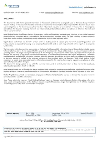 Market Outlook | India Research

Research Team Tel: 022-4040 3800                                      E-mail: research@angeltrade.com                                   Website: www.angeltrade.com


 DISCLAIMER

This document is solely for the personal information of the recipient, and must not be singularly used as the basis of any investment
decision. Nothing in this document should be construed as investment or financial advice. Each recipient of this document should make
such investigations as they deem necessary to arrive at an independent evaluation of an investment in the securities of the companies
referred to in this document (including the merits and risks involved), and should consult their own advisors to determine the merits and
risks of such an investment.

Angel Broking Limited, its affiliates, directors, its proprietary trading and investment businesses may, from time to time, make investment
decisions that are inconsistent with or contradictory to the recommendations expressed herein. The views contained in this document are
those of the analyst, and the company may or may not subscribe to all the views expressed within.

Reports based on technical and derivative analysis center on studying charts of a stock's price movement, outstanding positions and
trading volume, as opposed to focusing on a company's fundamentals and, as such, may not match with a report on a company's
fundamentals.

The information in this document has been printed on the basis of publicly available information, internal data and other reliable sources
believed to be true, but we do not represent that it is accurate or complete and it should not be relied on as such, as this document is for
general guidance only. Angel Broking Limited or any of its affiliates/ group companies shall not be in any way responsible for any loss or
damage that may arise to any person from any inadvertent error in the information contained in this report. Angel Broking Limited has
not independently verified all the information contained within this document. Accordingly, we cannot testify, nor make any representation
or warranty, express or implied, to the accuracy, contents or data contained within this document. While Angel Broking Limited
endeavours to update on a reasonable basis the information discussed in this material, there may be regulatory, compliance, or other
reasons that prevent us from doing so.
This document is being supplied to you solely for your information, and its contents, information or data may not be reproduced,
redistributed or passed on, directly or indirectly.

Angel Broking Limited and its affiliates may seek to provide or have engaged in providing corporate finance, investment banking or other
advisory services in a merger or specific transaction to the companies referred to in this report, as on the date of this report or in the past.

Neither Angel Broking Limited, nor its directors, employees or affiliates shall be liable for any loss or damage that may arise from or in
connection with the use of this information.

Note: Please refer to the important `Stock Holding Disclosure' report on the Angel website (Research Section). Also, please refer to the
latest update on respective stocks for the disclosure status in respect of those stocks. Angel Broking Limited and its affiliates may have
investment positions in the stocks recommended in this report.




                               Address: Acme Plaza, ‘A’ Wing, 3rd Floor, M.V. Road, Opp. Sangam Cinema, Andheri (E), Mumbai - 400 059.
                                                                   Tel : (022) 3952 4568 / 4040 3800




 Angel Broking Ltd: BSE Sebi Regn No : INB 010996539 / CDSL Regn No: IN - DP - CDSL - 234 - 2004 / PMS Regn Code: PM/INP000001546
 Angel Capital & Debt Market Ltd: INB 231279838 / NSE FNO: INF 231279838 / NSE Member code -12798 Angel Commodities Broking (P) Ltd: MCX Member ID: 12685 / FMC Regn No: MCX / TCM /
 CORP / 0037 NCDEX : Member ID 00220 / FMC Regn No: NCDEX / TCM / CORP / 0302




August 30, 2010                                                                                                                                                                   5
 