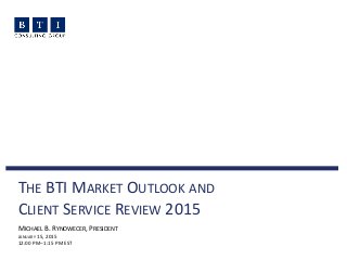 THE BTI MARKET OUTLOOK AND
CLIENT SERVICE REVIEW 2015
MICHAEL B. RYNOWECER, PRESIDENT
JANUARY 15, 2015
12:00 PM–1:15 PM EST
 