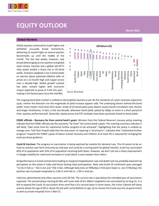 EQUITY OUTLOOK
Global Markets
Global equities continued to trade higher and
exhibited unusually broad momentum,
delivering 12-month highs on several equities
benchmarks up until the middle of the
month. The last two weeks, however, saw
broad deleveraging across equities and global
asset classes. Equities saw a global sell-off in
risky assets amidst a sharp rise in US bond
yields. Investors weighed a rise in bond yields
on worries about potential inflation with oil
prices at a 12-month high and copper prices
near a decade-high. Global growth outlook
has been revised higher with economic
output expected to grow at 5-6% this year,
making it the fastest pace since the mid-80s.
The ongoing bond bear market is unlikely to derail global equities as yet. By the standards of a post-recession expansion
cycle, neither the direction nor the magnitude of yield increase appears odd. The underlying drivers behind the bond
yields' move matter more than their levels. Study of US bond yield cycles depicts stocks-bonds correlation over shorter
and longer timeframes. In fact, in the last decade, whenever bond yields spiked by 50bps or more in a short period of
time, equities performed well. Generally, equity prices and P/E multiples have been positively linked to bond yields.
FOMC officials - Recovery far from central bank’s goals: Minutes from the Federal Reserve's January policy meeting
indicate that the FOMC officials see the economy “far from” the central bank’s goals. The meeting summary indicates it
will likely “take some time for substantial further progress to be achieved”, highlighting that the policy is unlikely to
change soon. Fed Chair Powell adds that the discussion on tapering is “premature”; indicates that “substantial further
progress” towards the FOMC’s goals of labour market recovery and inflation of at least 2% is required for changing the
asset purchase guidance.
Covid & Vaccines: The progress on vaccination is being watched by markets for demand cues. The US seems to be on
track to achieve near herd immunity by mid-year and could be a turning point for global markets. Israel has vaccinated
82% of its population with 33% of its population receiving both doses. However, we don’t yet see a sharp improvement
in Google mobility for retail and recreation in Israel which is even weaker than India’s.
Outperformance in Covid containment leading to marginal hospitalization rate and death rate has probably lowered risk
perception on the street in India and hence driving retail participation. Daily new Covid-19 confirmed cases averaged
~12.5k in Feb vs. ~15k in Jan and ~25k in Dec. Although daily tests at 709k/day in Feb were lower vs. Jan (774k/day), the
positive rate increased marginally to 2.0% in end-Feb vs. 1.9% in end-Jan.
India has administered only 14mn vaccines until 26 Feb. The current rate is way below the intended pace of vaccination
expected. The second phase starting 01 Mar will cover bulk of the 300mn targeted to be vaccinated by Jul-Aug-21. In a
bid to expand the Covid-19 vaccination drive amid fears of a second wave in some states, the Union Cabinet will allow
anyone above the age of 60 or above 45 and with comorbidities to sign up to receive the Covid vaccines at government
as well as private hospitals from 1 Mar’21.
March 2021
Source: Bloomberg
6 6 6 5 5 5 4 4 4 3 3 3 2 2 2
1 0 0 0
-3
-6
-9
-6
-3
-
3
6
9
South
Africa
Taiwan
Spain
Italy
France
India
Indonesia
Euro
Stoxx
Russia
UK
Japan
US
Developed
Markets
World
Germany
Emerging
Markets
Malaysia
South
Korea
China
Switzerland
Brazil
1M Return (%)
 