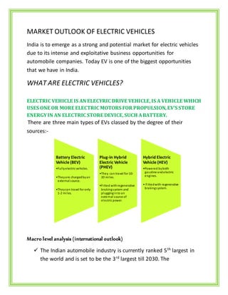 MARKET OUTLOOK OF ELECTRIC VEHICLES
India is to emerge as a strong and potential market for electric vehicles
due to its intense and exploitative business opportunities for
automobile companies. Today EV is one of the biggest opportunities
that we have in India.
WHAT ARE ELECTRIC VEHICLES?
ELECTRIC VEHICLE IS AN ELECYRIC DRIVE VEHICLE,IS A VEHICLE WHICH
USES ONE OR MORE ELECTRIC MOTORS FOR PROPULSION,EV’S STORE
ENERGYIN AN ELECTRIC STORE DEVICE,SUCH ABATTERY.
There are three main types of EVs classed by the degree of their
sources:-
Macro level analysis (international outlook)
 The Indian automobile industry is currently ranked 5th
largest in
the world and is set to be the 3rd
largest till 2030. The
Battery Electric
Vehicle (BEV)
•Fullyelectric vehicles.
•Theyare chargedbyan
external source.
•Theycan travel foronly
1-2 miles.
Plug-in Hybrid
Electric Vehicle
(PHEV)
•They can travel for 10-
20 miles.
•Fitted withregenerative
brakingsystem and
plugginginto an
external source of
electric power.
Hybrid Electric
Vehicle (HEV)
•Powered byboth
gasoline andelectric
engines.
• Fittedwith regenerative
brakingsystem.
 
