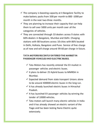  The company is boosting capacity at it Bangalore facility to
make battery packs from 500 per month to 800 -1000 per
month in the next two-three months.
 They are planning to increase their capacity that can help
them to sell over 5000 units per month over all the
categories of vehicles.
 They are connected through 33 dealers across 9 states with
60% dealers in Bangalore, Mumbai and Delhi. Charging
stations with 80 locations across 10 cities with 86% located
in Delhi, Kolkata, Bangalore and Pune. Service of free charge
as of now and will charge around 99-60 per charge in future.
TATA MOTORS RECENTLY ENTERED THE MARKET IN
PASSENGER VEHICLES AND ELECTRIC BUSES.
 Tata Motors has recently entered the EV market in
passenger vehicles and electric buses.
 It plans to deliver 25 Hybrid buses to MMRDA in
Mumbai.
 Expected demand from state transport Unions alone
to be around 400000 electric buses in the long run.
 It has already launched electric buses in Himachal
Pradesh.
 It has launched EV passenger vehicles by winning the
tender of 10000 vehicles.
 Tata motors will launch many electric vehicles in India
and it has already showed an electric variant of the
Tiago and has been testing Nano Electric quite
extensively.
 
