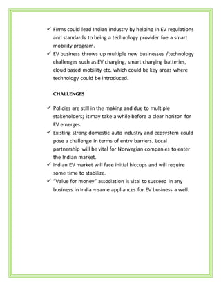  Firms could lead Indian industry by helping in EV regulations
and standards to being a technology provider foe a smart
mobility program.
 EV business throws up multiple new businesses /technology
challenges such as EV charging, smart charging batteries,
cloud based mobility etc. which could be key areas where
technology could be introduced.
CHALLENGES
 Policies are still in the making and due to multiple
stakeholders; it may take a while before a clear horizon for
EV emerges.
 Existing strong domestic auto industry and ecosystem could
pose a challenge in terms of entry barriers. Local
partnership will be vital for Norwegian companies to enter
the Indian market.
 Indian EV market will face initial hiccups and will require
some time to stabilize.
 “Value for money” association is vital to succeed in any
business in India – same appliances for EV business a well.
 