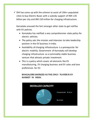  DHI has come up with the scheme to assist all 1Mn+ populated
cities to buy Electric Buses with a subsidy support of INR 1.05
billion per city and INR 150 million for charging infrastructure.
Karnataka aroused the fort amongst other state to get notifies
with EV policies.
 Karnataka has notified a very comprehension state policy for
electric vehicles.
 The policy sets the mission and intension to take leadership
position in the EV business in India.
 Availability of charging infrastructure is a prerequisite for
electric mobility. Government of Karnataka will develop
charging infrastructure as a commodity viable business
venture that attracts private investment.
 This is a policy which covers all elements like EV
manufacturing, EV charging business and EV sales and lane
preferences for EV.
BANGALORE EMERGED AS THE ONLY PLAYER IN EV
MARKET IN INDIA.
70%
24%
6%
INSTALLED CAPACITY
BANGALORE DELHI
OTHERS
 