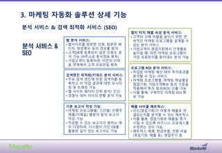 3. 마케팅 자동화 솔루션 상세 기능
21
분석 서비스 &
SEO
분석 서비스 & 검색 최적화 서비스 (SEO)
웹 분석 서비스:
• 웹사이트를 방문한 인원, 방문한 페
이지, 방문횟수 등의 정보를 분석
• 고객DB에 등록되지 않은 인원도 분
석 가능 (IP주소로 회사정보 획득)
• 가망고객이 등록하면, 이전의 이력
을 연계해서 고객 프로파일 획득
검색엔진 최적화/키워드 분석 서비스:
• 주요 검색 엔진에 관련 검색어를 등
록하고 이 작업 결과에 대한 모니터
링 및 트래킹 가능
• 웹 사이트 페이지 단위 분석/ 진단
• 경쟁사 대비 자사의 현황 분석 가능
기본 보고서 작성 기능:
• 마케팅 프로그램별/ 기간별/ 진행주
체별/이메일/ 웹분석 등의 보고서
작성 기능
• 작성할 수 있는 보고서의 범위는 매
우 다양하며, 시스템이 가진 DB를
활용한 깊이 있는 보고서도 가능
멀티 터치 매출 속성 분석 서비스:
• 고객의 구매 비율을 높이기 위한 연
속적인 마케팅 프로그램을 설계할 수
있는 분석 서비스
• 가망고객이 영업기회에서 단계별로
높아질 때, 어떤 마케팅 프로그램이
가장 유효한지를 찾아내는 분석 가능
프로그램 ROI 분석 서비스:
• 투입된 마케팅 예산 대비 투자효과를
분석할 수 있는 서비스
• 마케팅 프로그램별, 마케팅 채널별로
영업기회, 가망고객확보 등의 기준을
적용해서 투자 효과(ROI) 산출 가능
• 이를 통해, 구체적인 마케팅 ROI 확
보 가능
매출 사이클 메트릭스:
• 리드(영업기회)가 어떻게 매출로 연
결되는지를 분석할 수 있는 메트릭스
• 이를 활용, 영업기회와 매출을 증가
시킬 수 있도록 비즈니스 프로세스를
수정하는 것이 가능
• 메트릭스 예졔: 현금흐름, 전환 비율
(영업기회, 매출 등), 영업주기 등
 