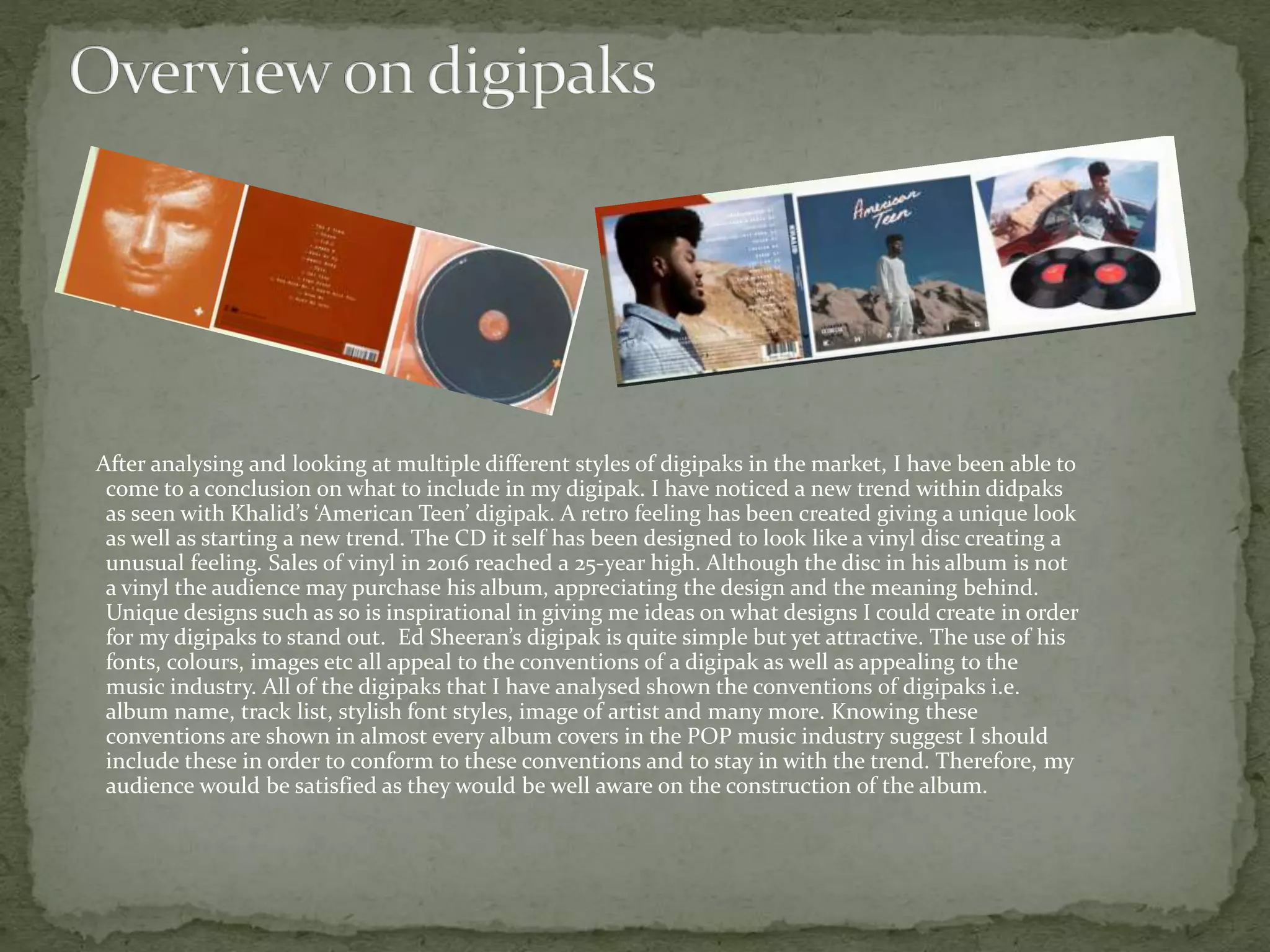 After analysing and looking at multiple different styles of digipaks in the market, I have been able to
come to a conclusion on what to include in my digipak. I have noticed a new trend within didpaks
as seen with Khalid’s ‘American Teen’ digipak. A retro feeling has been created giving a unique look
as well as starting a new trend. The CD it self has been designed to look like a vinyl disc creating a
unusual feeling. Sales of vinyl in 2016 reached a 25-year high. Although the disc in his album is not
a vinyl the audience may purchase his album, appreciating the design and the meaning behind.
Unique designs such as so is inspirational in giving me ideas on what designs I could create in order
for my digipaks to stand out. Ed Sheeran’s digipak is quite simple but yet attractive. The use of his
fonts, colours, images etc all appeal to the conventions of a digipak as well as appealing to the
music industry. All of the digipaks that I have analysed shown the conventions of digipaks i.e.
album name, track list, stylish font styles, image of artist and many more. Knowing these
conventions are shown in almost every album covers in the POP music industry suggest I should
include these in order to conform to these conventions and to stay in with the trend. Therefore, my
audience would be satisfied as they would be well aware on the construction of the album.
 