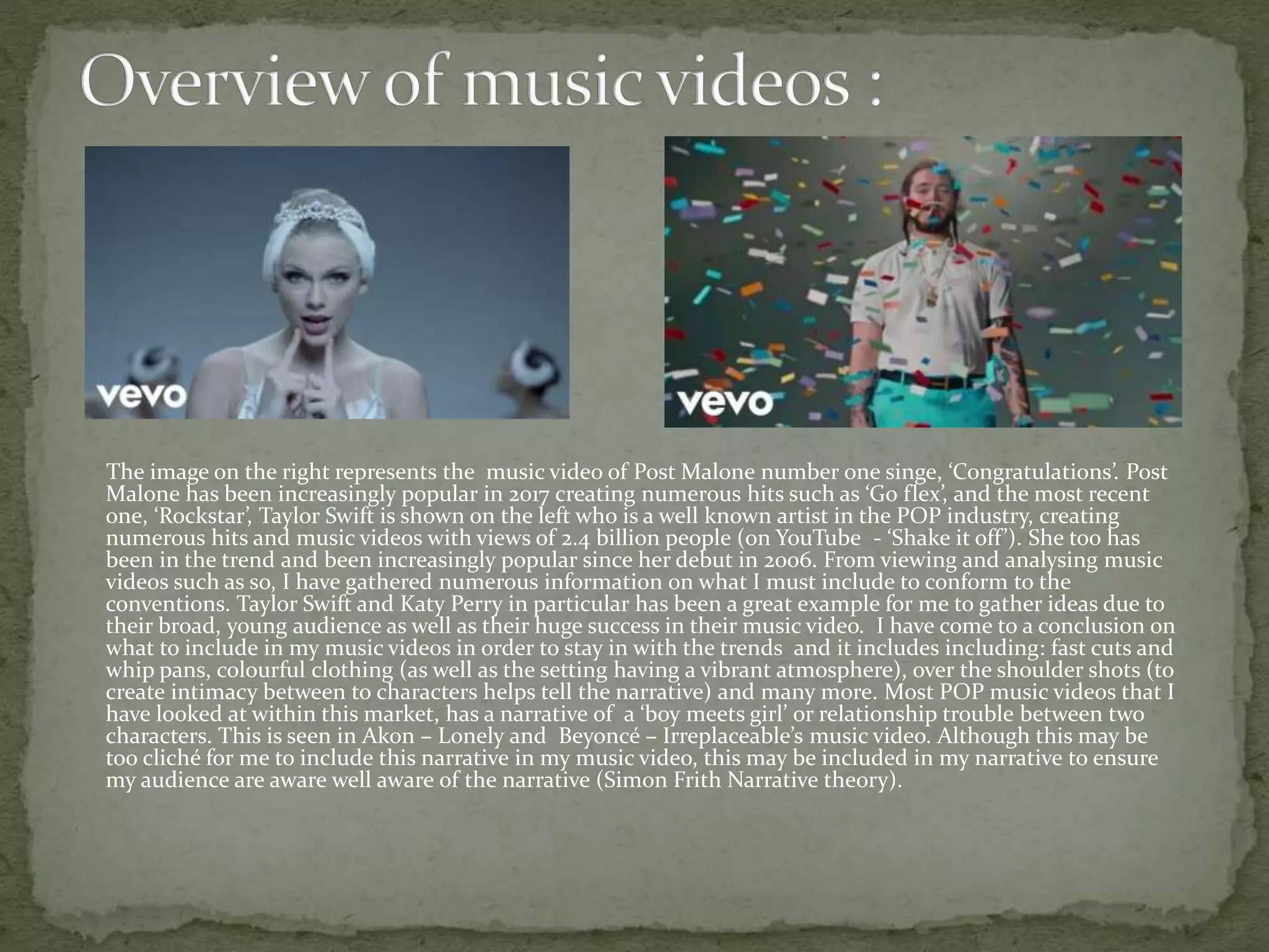 The image on the right represents the music video of Post Malone number one singe, ‘Congratulations’. Post
Malone has been increasingly popular in 2017 creating numerous hits such as ‘Go flex’, and the most recent
one, ‘Rockstar’, Taylor Swift is shown on the left who is a well known artist in the POP industry, creating
numerous hits and music videos with views of 2.4 billion people (on YouTube - ‘Shake it off’). She too has
been in the trend and been increasingly popular since her debut in 2006. From viewing and analysing music
videos such as so, I have gathered numerous information on what I must include to conform to the
conventions. Taylor Swift and Katy Perry in particular has been a great example for me to gather ideas due to
their broad, young audience as well as their huge success in their music video. I have come to a conclusion on
what to include in my music videos in order to stay in with the trends and it includes including: fast cuts and
whip pans, colourful clothing (as well as the setting having a vibrant atmosphere), over the shoulder shots (to
create intimacy between to characters helps tell the narrative) and many more. Most POP music videos that I
have looked at within this market, has a narrative of a ‘boy meets girl’ or relationship trouble between two
characters. This is seen in Akon – Lonely and Beyoncé – Irreplaceable’s music video. Although this may be
too cliché for me to include this narrative in my music video, this may be included in my narrative to ensure
my audience are aware well aware of the narrative (Simon Frith Narrative theory).
 