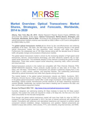 Market Overview: Optical Transceivers: Market
Shares, Strategies, and Forecasts, Worldwide,
2014 to 2020
Albany, New York, May 05, 2015 : Market Research Reports Search Engine (MRRSE) has
announced the addition of the report “ Optical Transceivers: Market Shares, Strategies, and
Forecasts, Worldwide, 2014 to 2020”. According to this Wintergreen Research study, the global
optical transceivers market’s revenue was recorded at US$3.2 billion in 2013 and is anticipated to
be US$9.9 billion by 2020.
The global optical transceivers market will be driven by the cost-effectiveness and widening
availability of 40 Gbps, 100 Gpbs, and 400 Gbps devices. The upcoming devices in the global
optical transceivers market are less expensive, more compact, and utilize less power.
Furthermore, the widespread use of 100 Gbps devices along with the elevated level of Internet
traffic will greatly change communications infrastructure markets.
The global optical transceivers market is driven by the increasing adoption of high-speed serial
transceivers. Servers, communications technology, and other electronic systems rely on high-
speed serial transceivers. The worldwide adoption of the Internet is boosting the growth of mega
datacenters. These data centers support social networking, streaming video, online commerce,
and cloud services.
Optical transceiver products in the market are compatible with Fiber Channel, Ethernet, PON,
SONET/SDH/OTN standards. These products usually operate on data rates of 10 Gbps, 40
Gbps, and 100 Gbps. Transmitters or transceivers can operate in distances ranging from a very
short span to metro access, campus, and long-haul reaches. The outstanding performance
delivered by optical transceivers has made them popular among end users.
The market leaders in the global optical transceivers industry are Oplink, Sumitomo, NEC,
Photonics, Emcore Source, Fujitsu Avago, Finisar JDS Uniphase, and Electric. Leading vendors
in the global optical transceivers market offer a wide range of products, which feature innovative
technology. Optical module manufacturers provide solutions to all major networking equipment
vendors globally. Additionally, key vendors have taken a leading role to transform the data- and
tele- communications equipment market.
Browse Full Report With TOC : http://www.mrrse.com/optical-transceivers-market
Currently, designers are optimizing existing 40 Gbps modules to boost the 40 Gbps system
capacity. Two system line cards are required to create a 40 Gbps link, the first one is for short
reach and another for the line-side transponder.
Even though the global optical transceivers market will more than triple its value by 2020 as
compared to total revenue generated in 2013, the lack of trained personnel will suppress this
market. Consultants with extensive and specialized experience are required to achieve optical
component network installation, design, maintenance, and updation. Optical components are
needed to equip data centers, metro access, FTTx, core networks, long-haul services, and WAN.
 